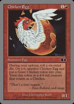 Chicken Egg {1}{R}
Creature — Egg
At the beginning of your upkeep, roll a six-sided die. If you roll a 6, sacrifice this creature and create a 4/4 red Giant Bird creature token.
0/1